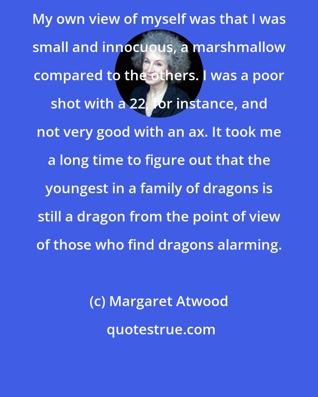 Margaret Atwood: My own view of myself was that I was small and innocuous, a marshmallow compared to the others. I was a poor shot with a 22, for instance, and not very good with an ax. It took me a long time to figure out that the youngest in a family of dragons is still a dragon from the point of view of those who find dragons alarming.