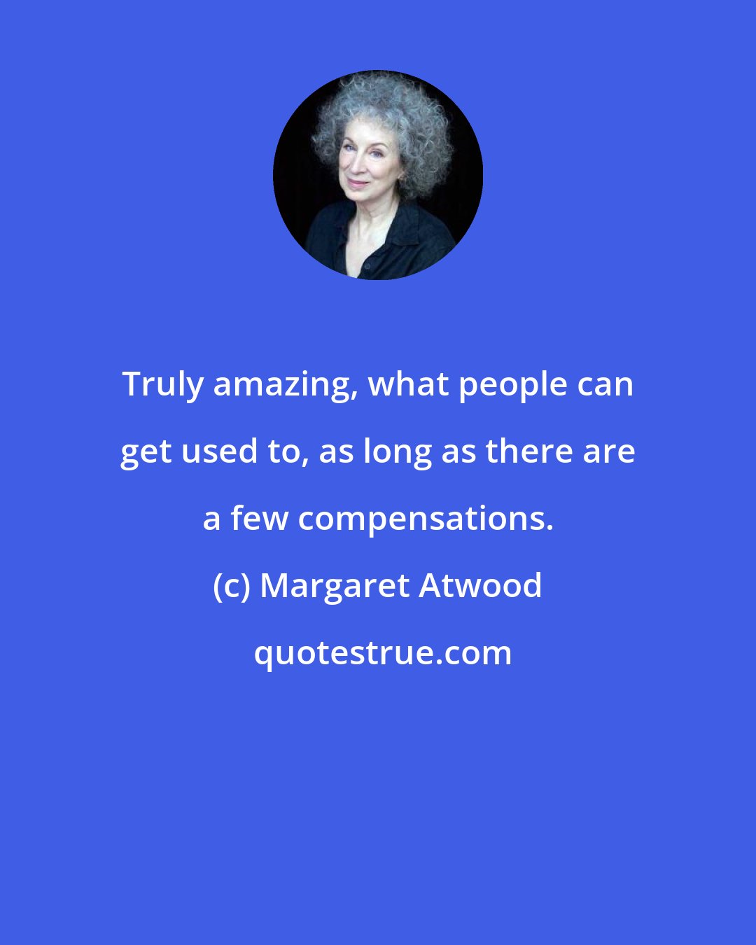 Margaret Atwood: Truly amazing, what people can get used to, as long as there are a few compensations.