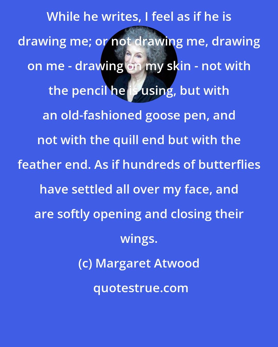 Margaret Atwood: While he writes, I feel as if he is drawing me; or not drawing me, drawing on me - drawing on my skin - not with the pencil he is using, but with an old-fashioned goose pen, and not with the quill end but with the feather end. As if hundreds of butterflies have settled all over my face, and are softly opening and closing their wings.