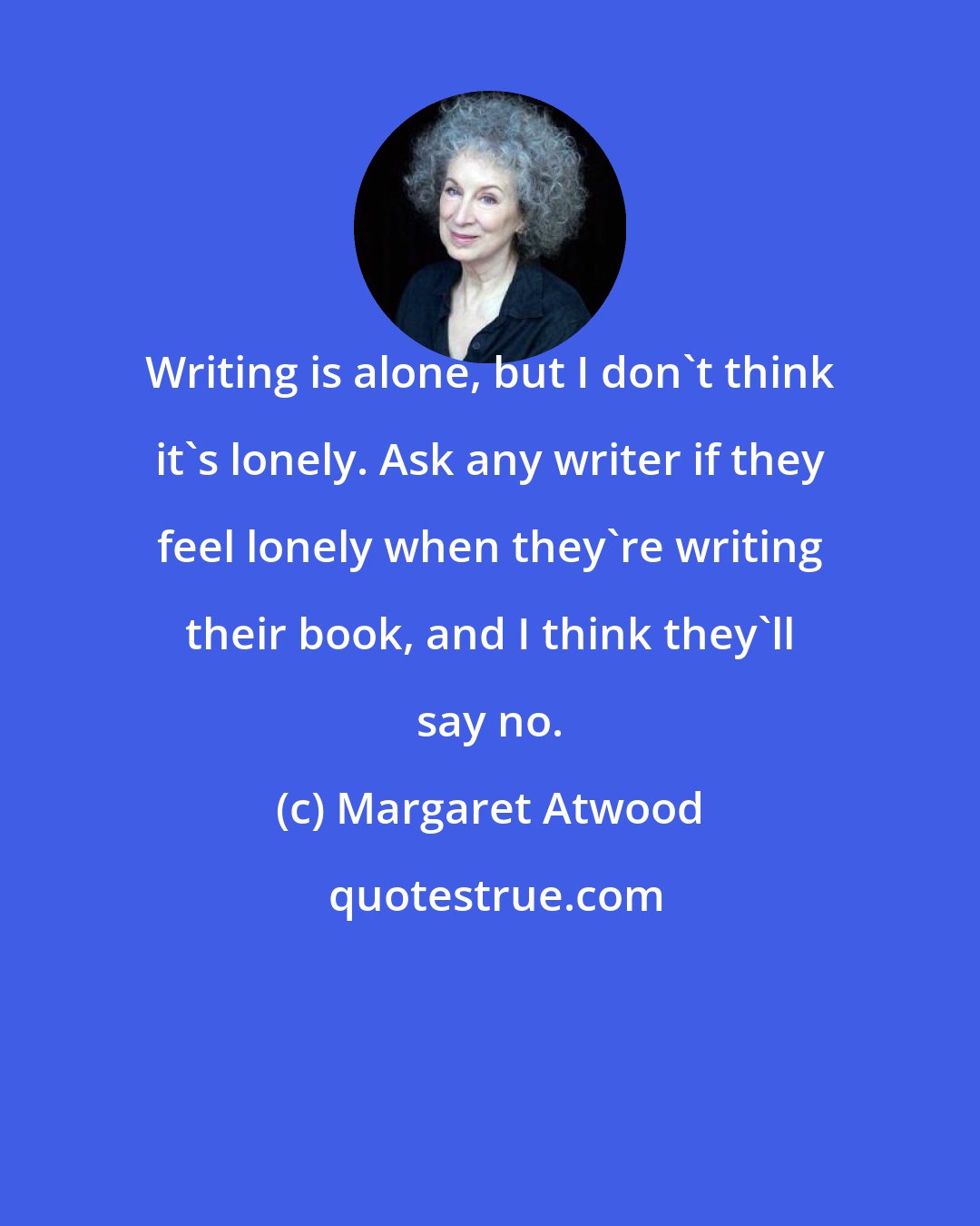 Margaret Atwood: Writing is alone, but I don't think it's lonely. Ask any writer if they feel lonely when they're writing their book, and I think they'll say no.