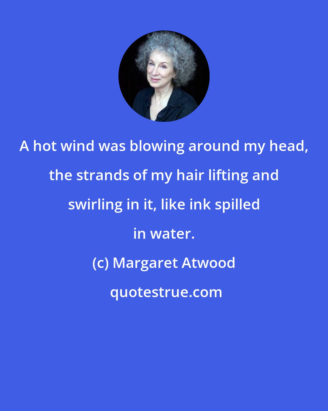 Margaret Atwood: A hot wind was blowing around my head, the strands of my hair lifting and swirling in it, like ink spilled in water.