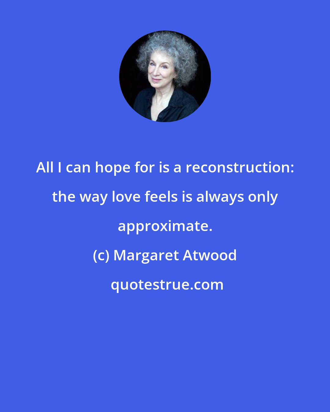 Margaret Atwood: All I can hope for is a reconstruction: the way love feels is always only approximate.