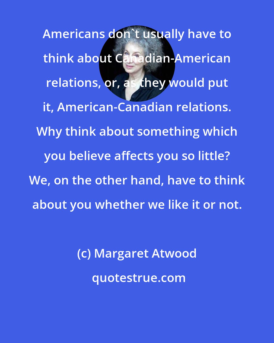 Margaret Atwood: Americans don't usually have to think about Canadian-American relations, or, as they would put it, American-Canadian relations. Why think about something which you believe affects you so little? We, on the other hand, have to think about you whether we like it or not.