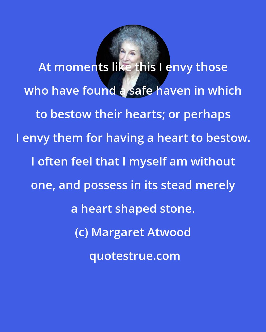 Margaret Atwood: At moments like this I envy those who have found a safe haven in which to bestow their hearts; or perhaps I envy them for having a heart to bestow. I often feel that I myself am without one, and possess in its stead merely a heart shaped stone.