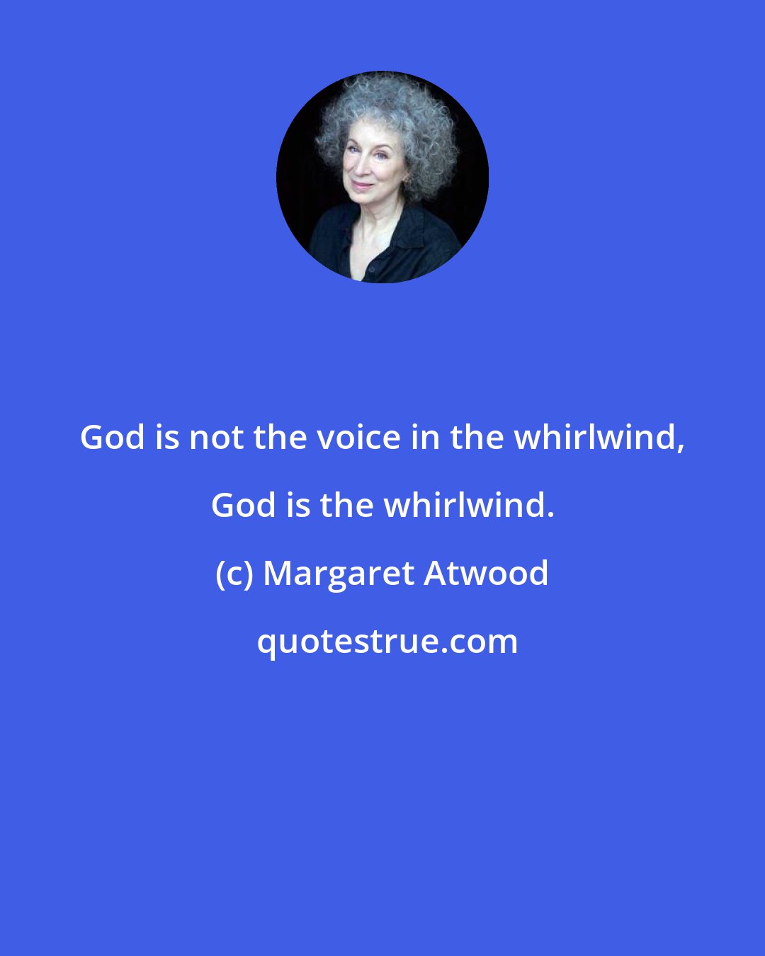 Margaret Atwood: God is not the voice in the whirlwind, God is the whirlwind.