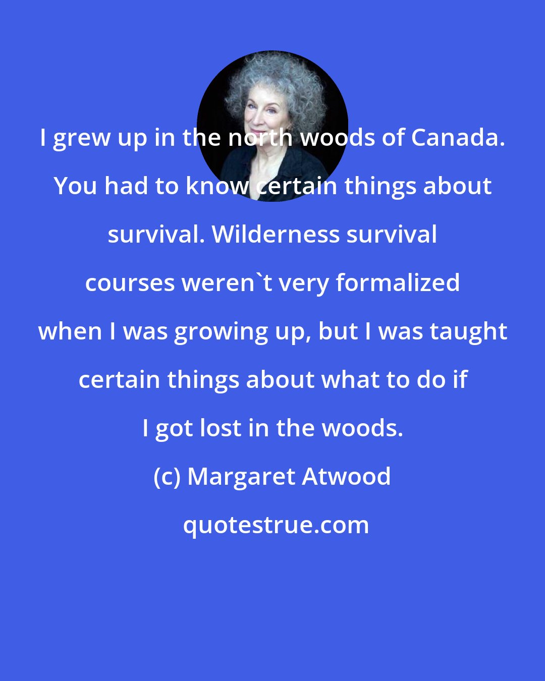 Margaret Atwood: I grew up in the north woods of Canada. You had to know certain things about survival. Wilderness survival courses weren't very formalized when I was growing up, but I was taught certain things about what to do if I got lost in the woods.