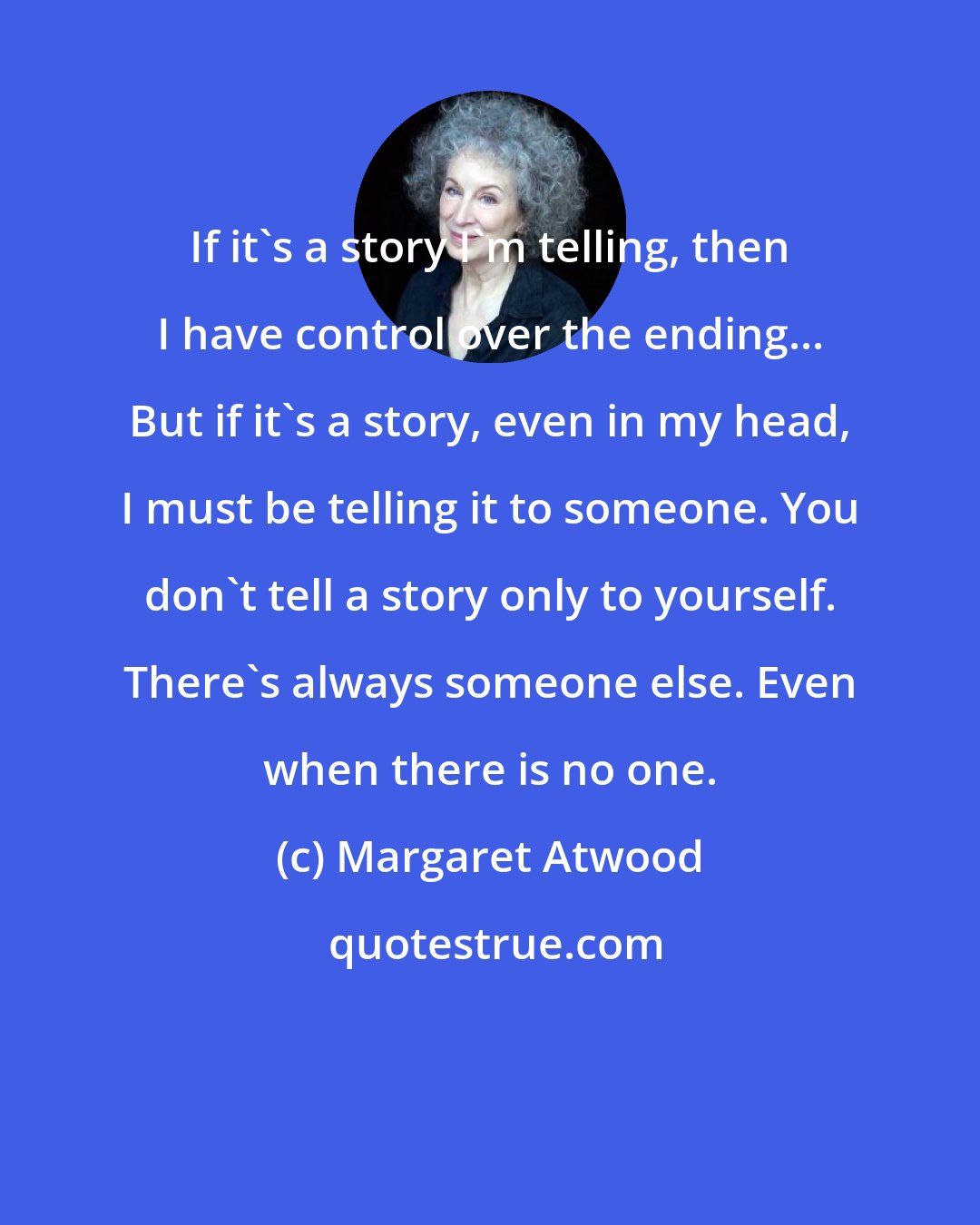 Margaret Atwood: If it's a story I'm telling, then I have control over the ending... But if it's a story, even in my head, I must be telling it to someone. You don't tell a story only to yourself. There's always someone else. Even when there is no one.