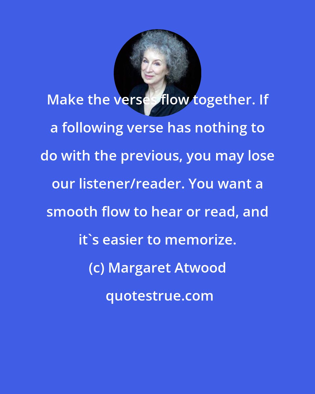 Margaret Atwood: Make the verses flow together. If a following verse has nothing to do with the previous, you may lose our listener/reader. You want a smooth flow to hear or read, and it's easier to memorize.