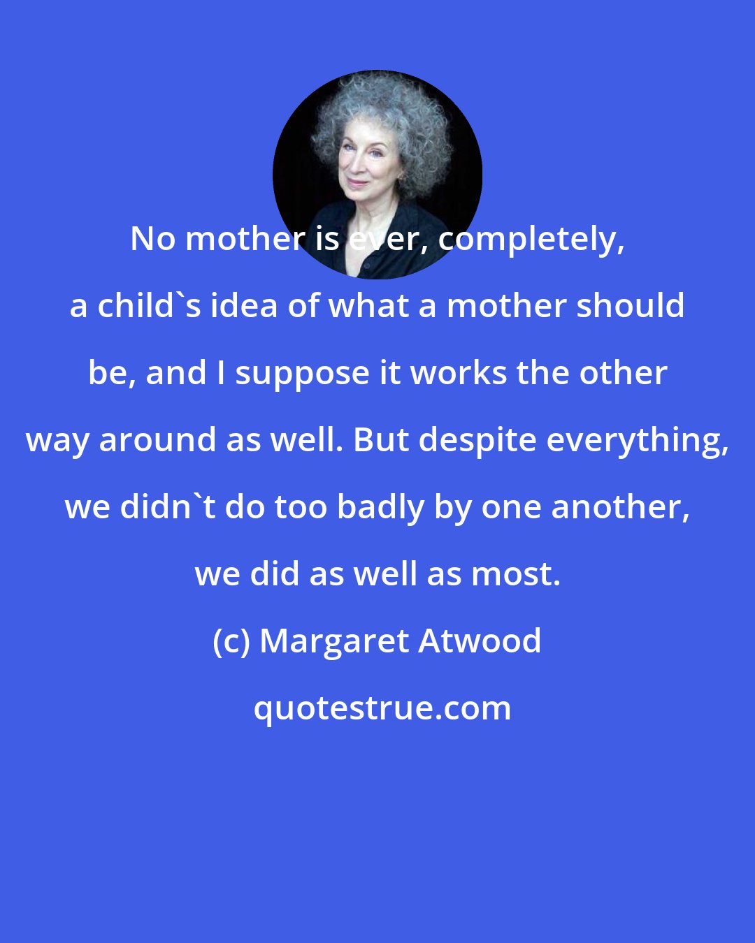 Margaret Atwood: No mother is ever, completely, a child's idea of what a mother should be, and I suppose it works the other way around as well. But despite everything, we didn't do too badly by one another, we did as well as most.