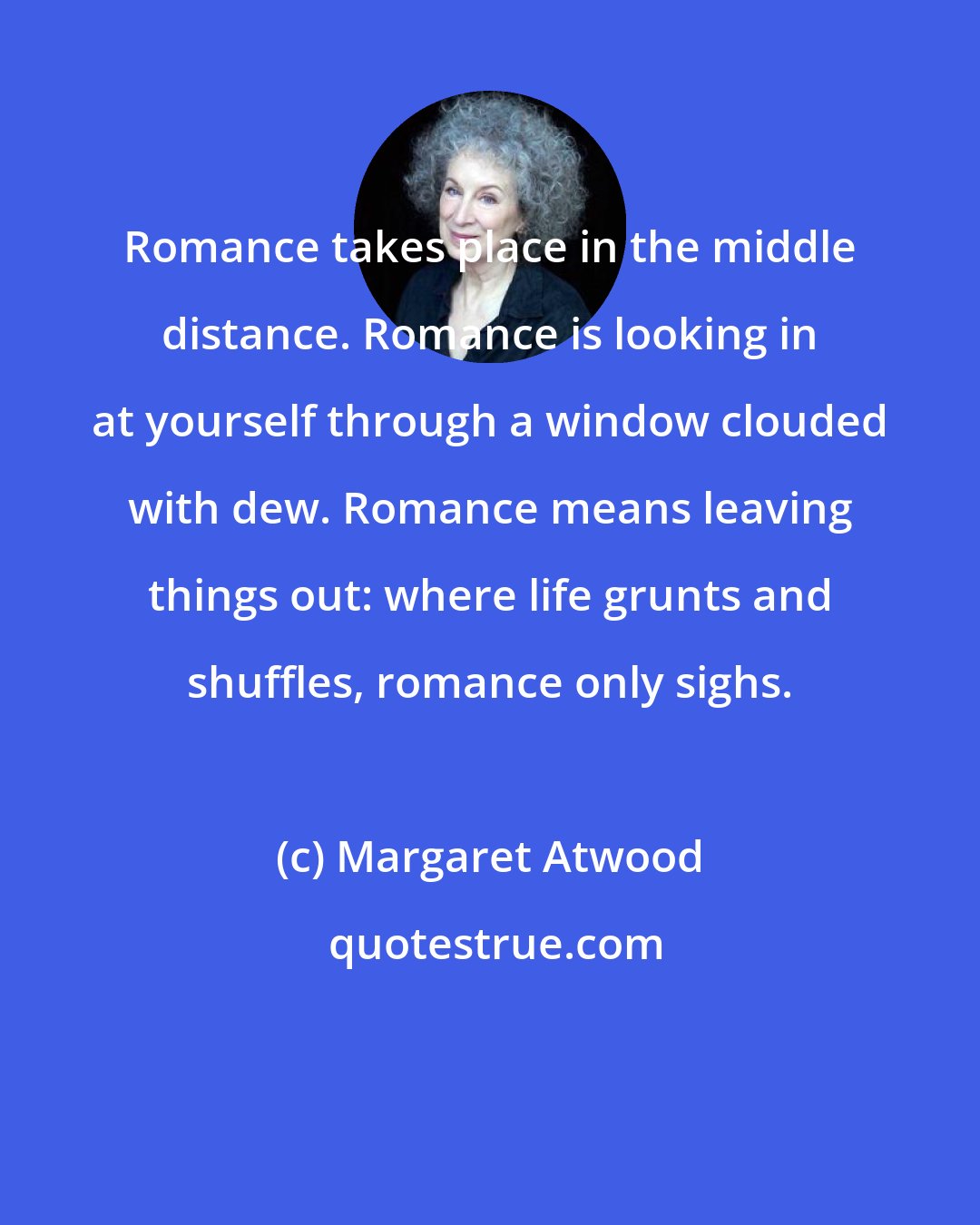 Margaret Atwood: Romance takes place in the middle distance. Romance is looking in at yourself through a window clouded with dew. Romance means leaving things out: where life grunts and shuffles, romance only sighs.