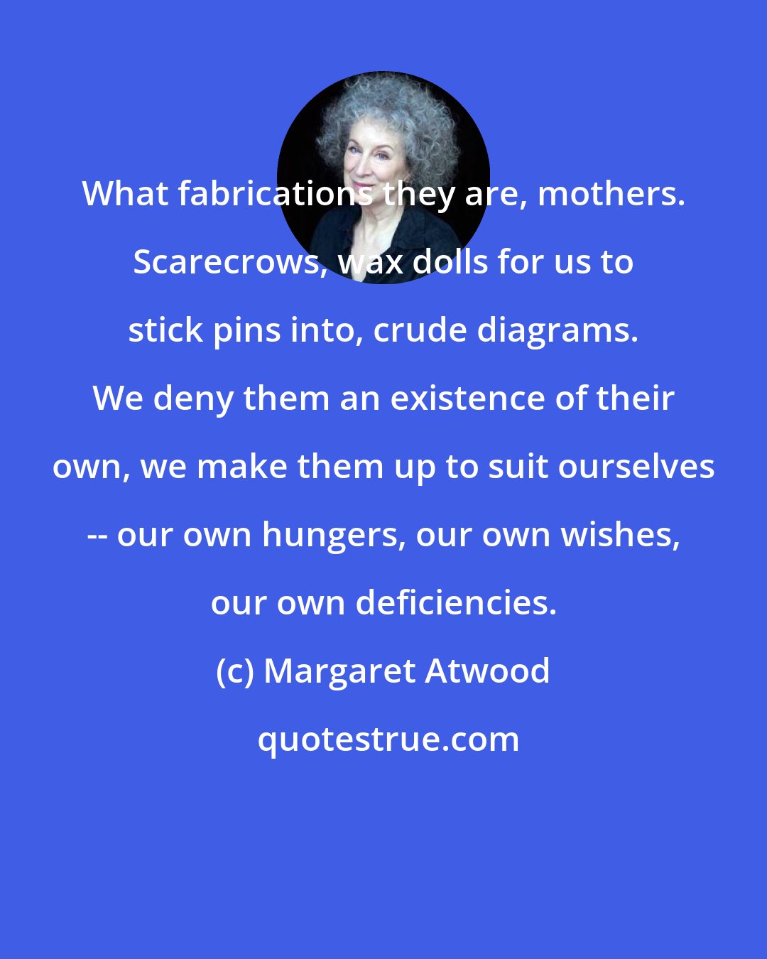 Margaret Atwood: What fabrications they are, mothers. Scarecrows, wax dolls for us to stick pins into, crude diagrams. We deny them an existence of their own, we make them up to suit ourselves -- our own hungers, our own wishes, our own deficiencies.