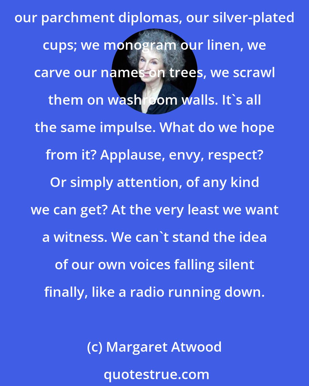 Margaret Atwood: Why is it we want so badly to memorialize ourselves? Even while we're still alive. We wish to assert our existence, like dogs peeing on fire hydrants. We put on display our framed photographs, our parchment diplomas, our silver-plated cups; we monogram our linen, we carve our names on trees, we scrawl them on washroom walls. It's all the same impulse. What do we hope from it? Applause, envy, respect? Or simply attention, of any kind we can get? At the very least we want a witness. We can't stand the idea of our own voices falling silent finally, like a radio running down.