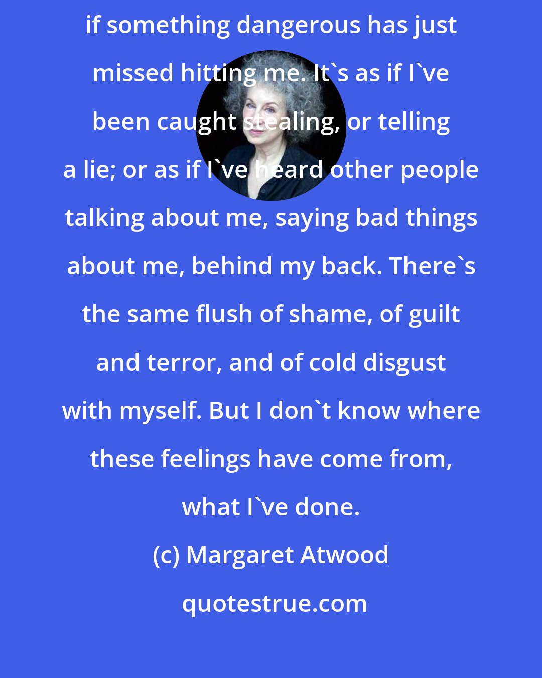 Margaret Atwood: A wave of blood goes up to my head, my stomach shrinks together, as if something dangerous has just missed hitting me. It's as if I've been caught stealing, or telling a lie; or as if I've heard other people talking about me, saying bad things about me, behind my back. There's the same flush of shame, of guilt and terror, and of cold disgust with myself. But I don't know where these feelings have come from, what I've done.