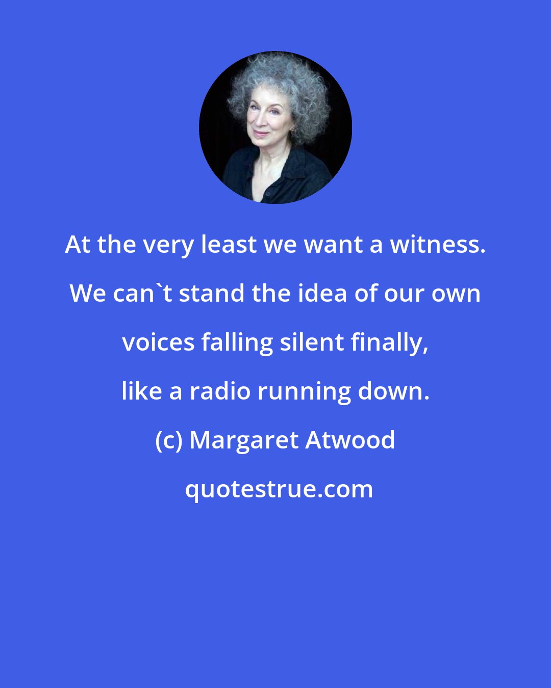 Margaret Atwood: At the very least we want a witness. We can't stand the idea of our own voices falling silent finally, like a radio running down.