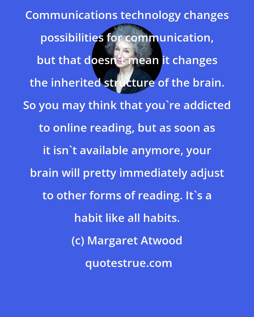 Margaret Atwood: Communications technology changes possibilities for communication, but that doesn't mean it changes the inherited structure of the brain. So you may think that you're addicted to online reading, but as soon as it isn't available anymore, your brain will pretty immediately adjust to other forms of reading. It's a habit like all habits.