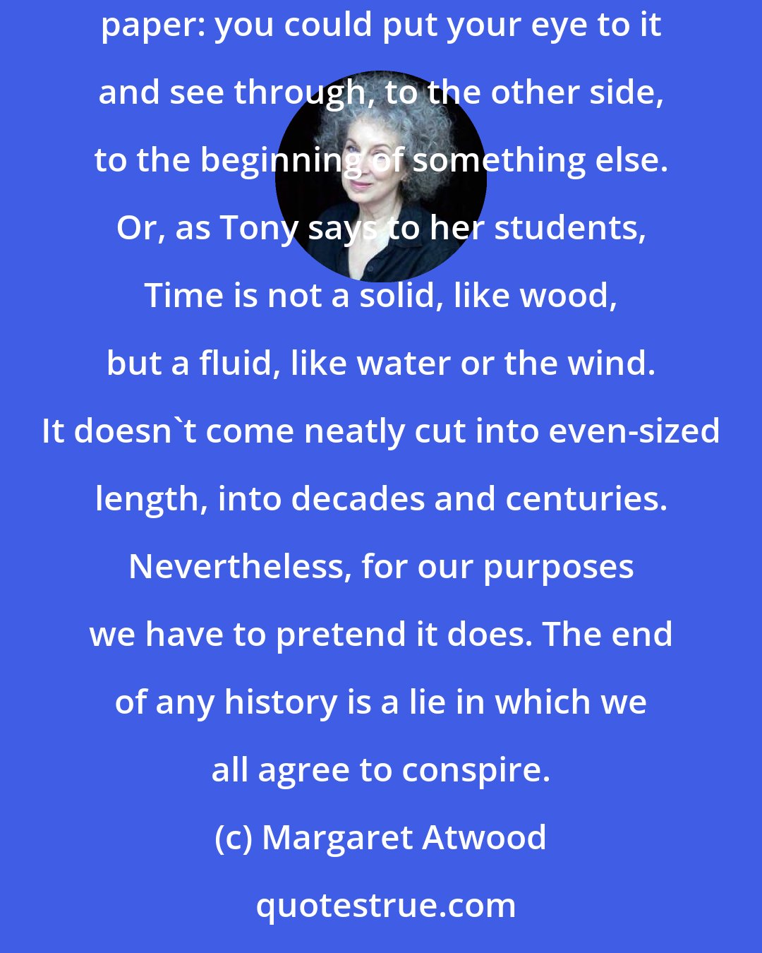 Margaret Atwood: Every ending is arbitrary, because the end is where you write The end. A period, a dot of punctuation, a point of stasis. A pinprick in the paper: you could put your eye to it and see through, to the other side, to the beginning of something else. Or, as Tony says to her students, Time is not a solid, like wood, but a fluid, like water or the wind. It doesn't come neatly cut into even-sized length, into decades and centuries. Nevertheless, for our purposes we have to pretend it does. The end of any history is a lie in which we all agree to conspire.