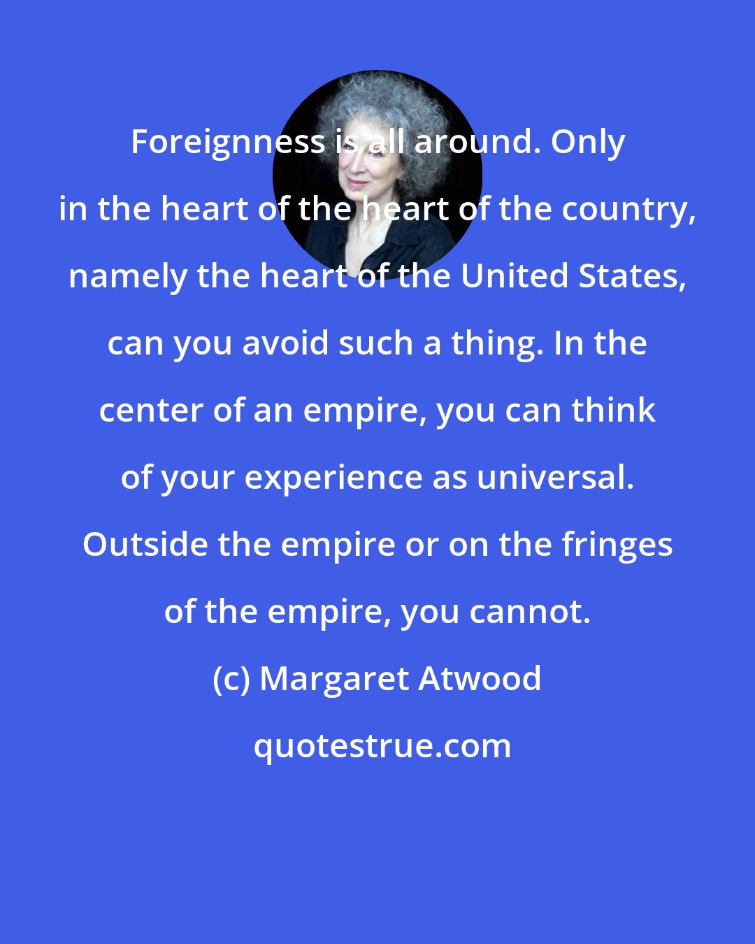 Margaret Atwood: Foreignness is all around. Only in the heart of the heart of the country, namely the heart of the United States, can you avoid such a thing. In the center of an empire, you can think of your experience as universal. Outside the empire or on the fringes of the empire, you cannot.