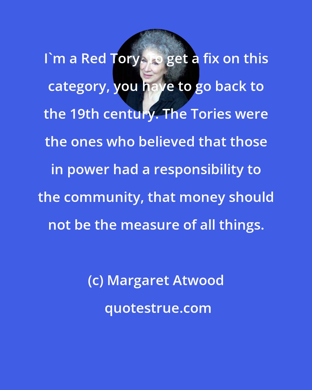 Margaret Atwood: I'm a Red Tory. To get a fix on this category, you have to go back to the 19th century. The Tories were the ones who believed that those in power had a responsibility to the community, that money should not be the measure of all things.