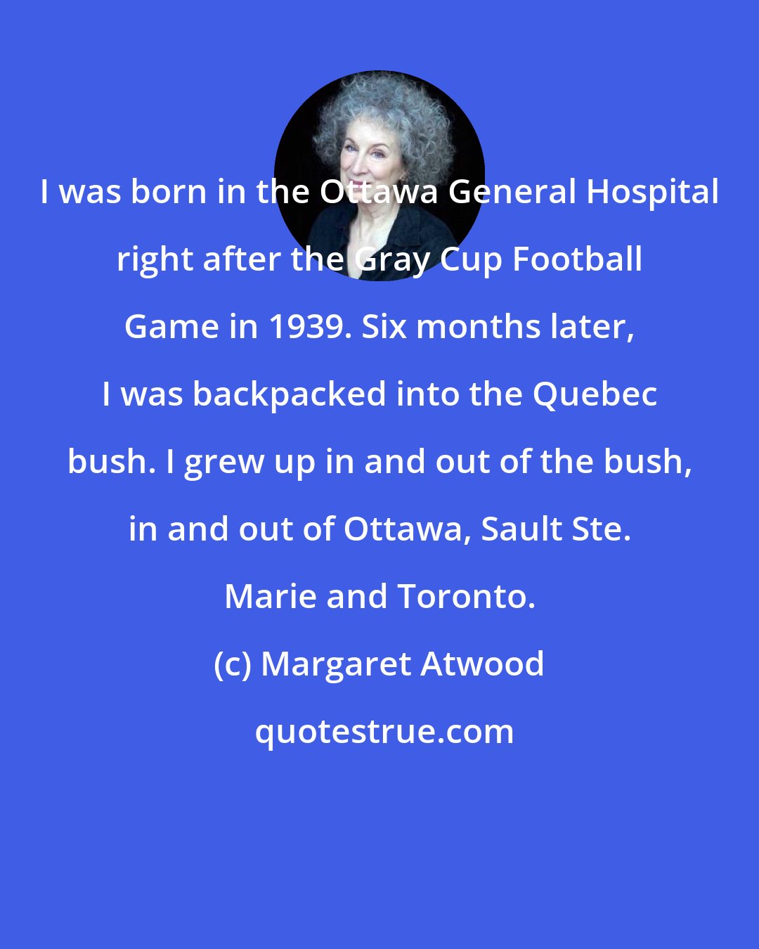 Margaret Atwood: I was born in the Ottawa General Hospital right after the Gray Cup Football Game in 1939. Six months later, I was backpacked into the Quebec bush. I grew up in and out of the bush, in and out of Ottawa, Sault Ste. Marie and Toronto.