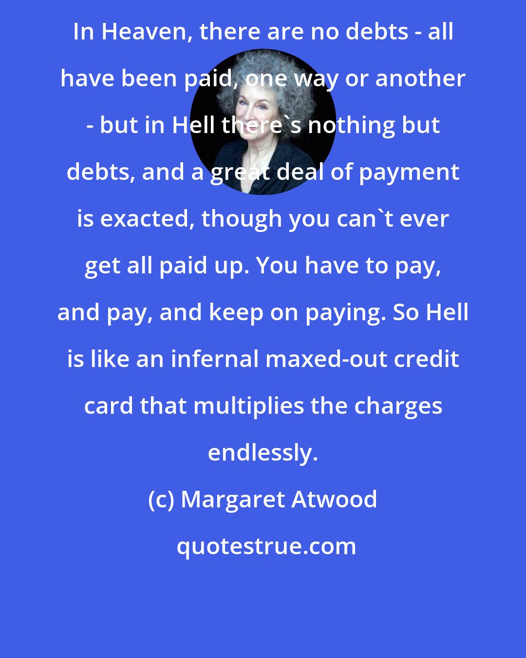 Margaret Atwood: In Heaven, there are no debts - all have been paid, one way or another - but in Hell there's nothing but debts, and a great deal of payment is exacted, though you can't ever get all paid up. You have to pay, and pay, and keep on paying. So Hell is like an infernal maxed-out credit card that multiplies the charges endlessly.