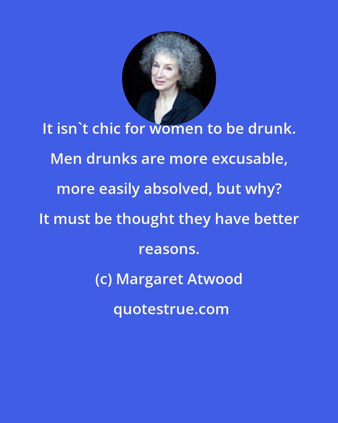 Margaret Atwood: It isn't chic for women to be drunk. Men drunks are more excusable, more easily absolved, but why? It must be thought they have better reasons.