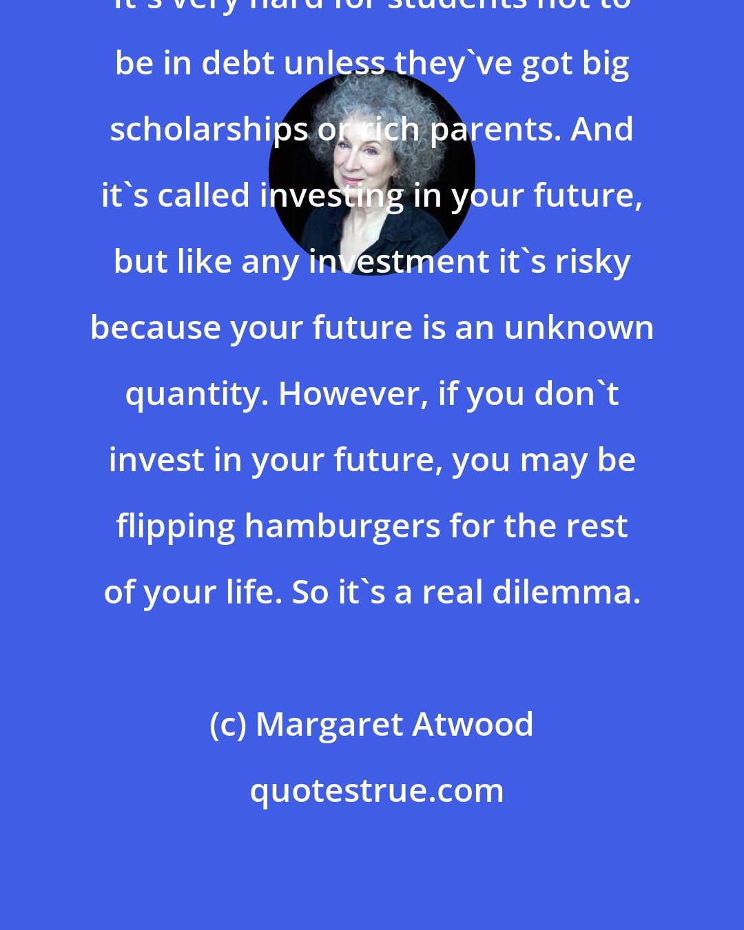 Margaret Atwood: It's very hard for students not to be in debt unless they've got big scholarships or rich parents. And it's called investing in your future, but like any investment it's risky because your future is an unknown quantity. However, if you don't invest in your future, you may be flipping hamburgers for the rest of your life. So it's a real dilemma.