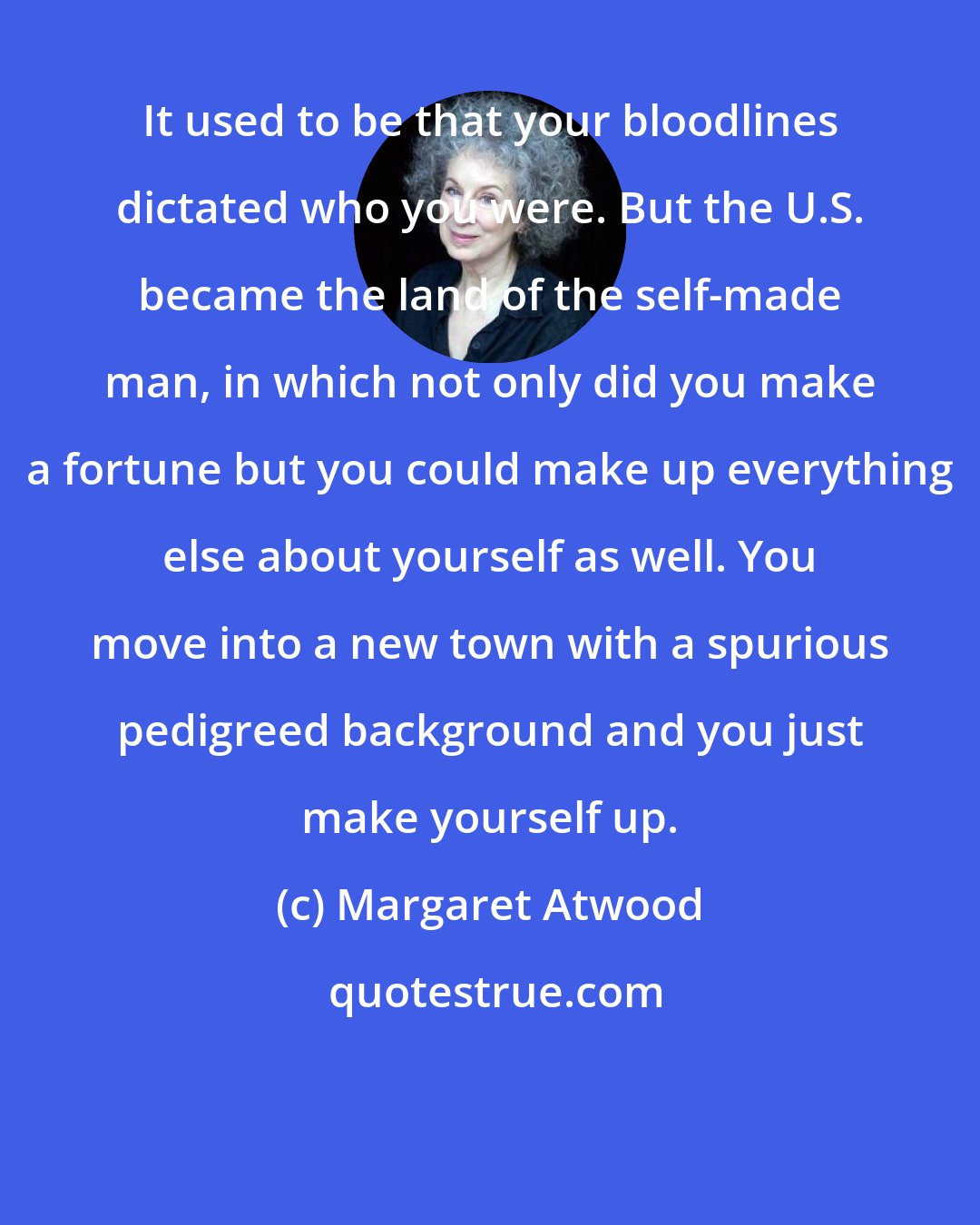 Margaret Atwood: It used to be that your bloodlines dictated who you were. But the U.S. became the land of the self-made man, in which not only did you make a fortune but you could make up everything else about yourself as well. You move into a new town with a spurious pedigreed background and you just make yourself up.