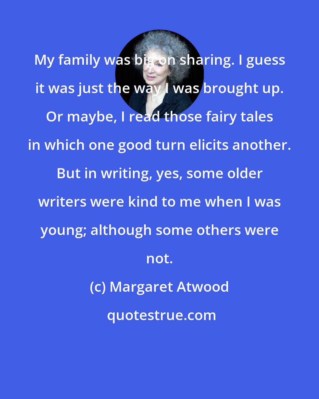 Margaret Atwood: My family was big on sharing. I guess it was just the way I was brought up. Or maybe, I read those fairy tales in which one good turn elicits another. But in writing, yes, some older writers were kind to me when I was young; although some others were not.