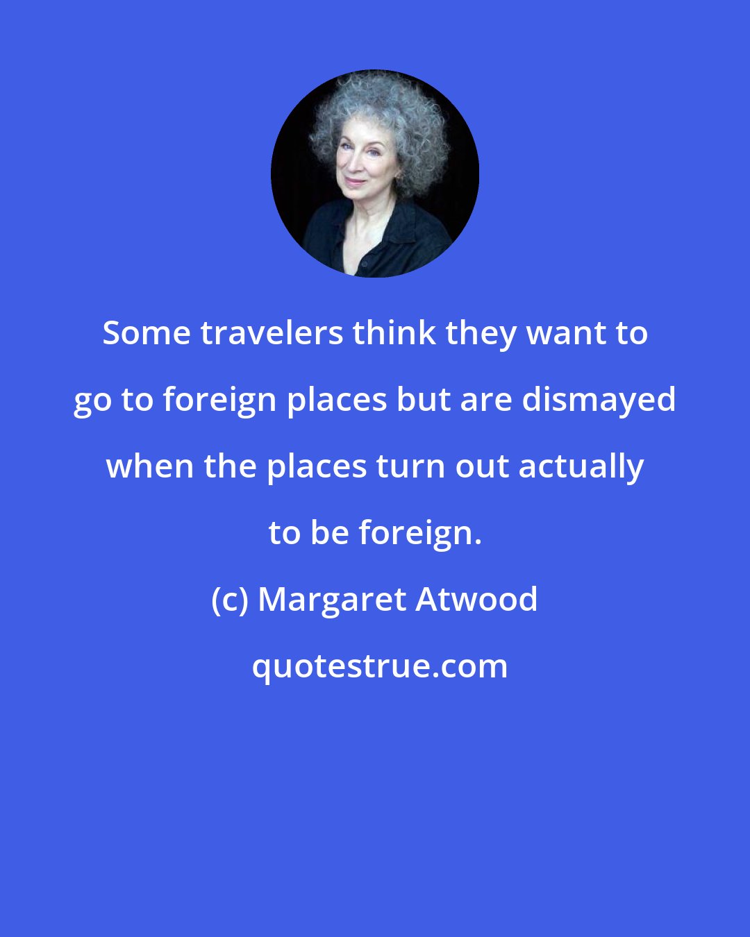 Margaret Atwood: Some travelers think they want to go to foreign places but are dismayed when the places turn out actually to be foreign.