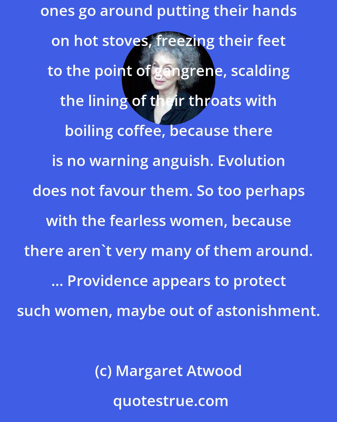 Margaret Atwood: There are some women who seem to be born without fear, just as there are people who are born without the ability to feel pain. The painless ones go around putting their hands on hot stoves, freezing their feet to the point of gangrene, scalding the lining of their throats with boiling coffee, because there is no warning anguish. Evolution does not favour them. So too perhaps with the fearless women, because there aren't very many of them around. ... Providence appears to protect such women, maybe out of astonishment.