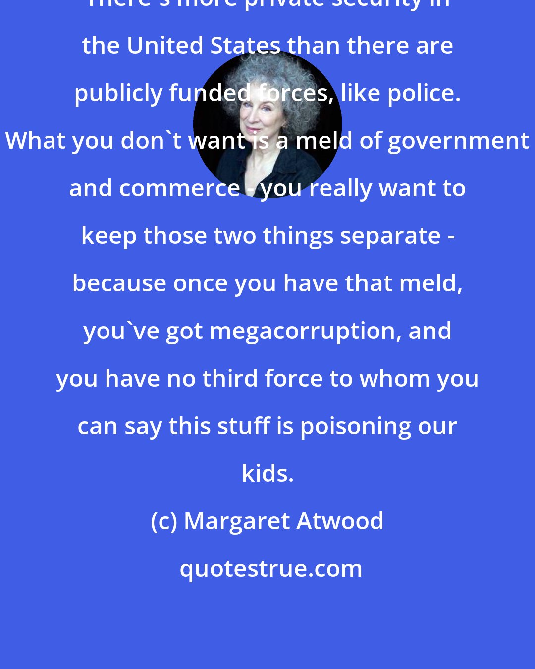 Margaret Atwood: There's more private security in the United States than there are publicly funded forces, like police. What you don't want is a meld of government and commerce - you really want to keep those two things separate - because once you have that meld, you've got megacorruption, and you have no third force to whom you can say this stuff is poisoning our kids.