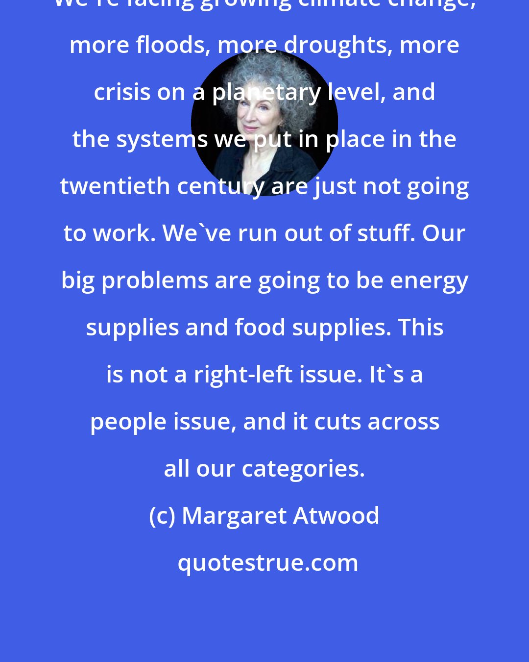 Margaret Atwood: We're facing growing climate change, more floods, more droughts, more crisis on a planetary level, and the systems we put in place in the twentieth century are just not going to work. We've run out of stuff. Our big problems are going to be energy supplies and food supplies. This is not a right-left issue. It's a people issue, and it cuts across all our categories.