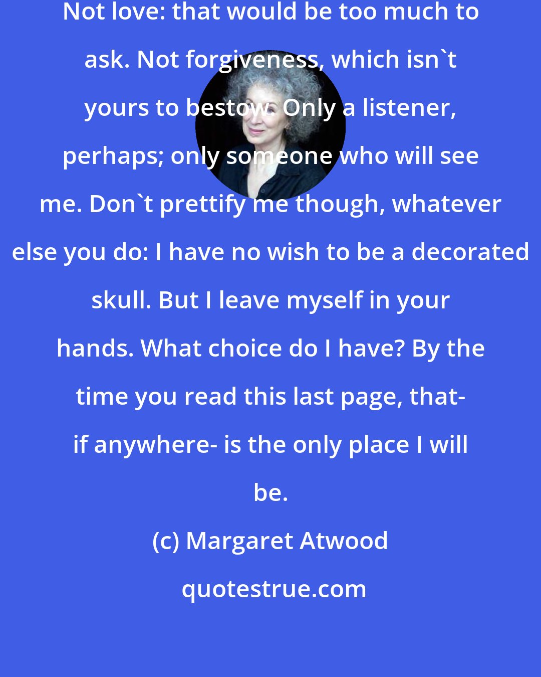 Margaret Atwood: What is it the I'll want from you? Not love: that would be too much to ask. Not forgiveness, which isn't yours to bestow. Only a listener, perhaps; only someone who will see me. Don't prettify me though, whatever else you do: I have no wish to be a decorated skull. But I leave myself in your hands. What choice do I have? By the time you read this last page, that- if anywhere- is the only place I will be.