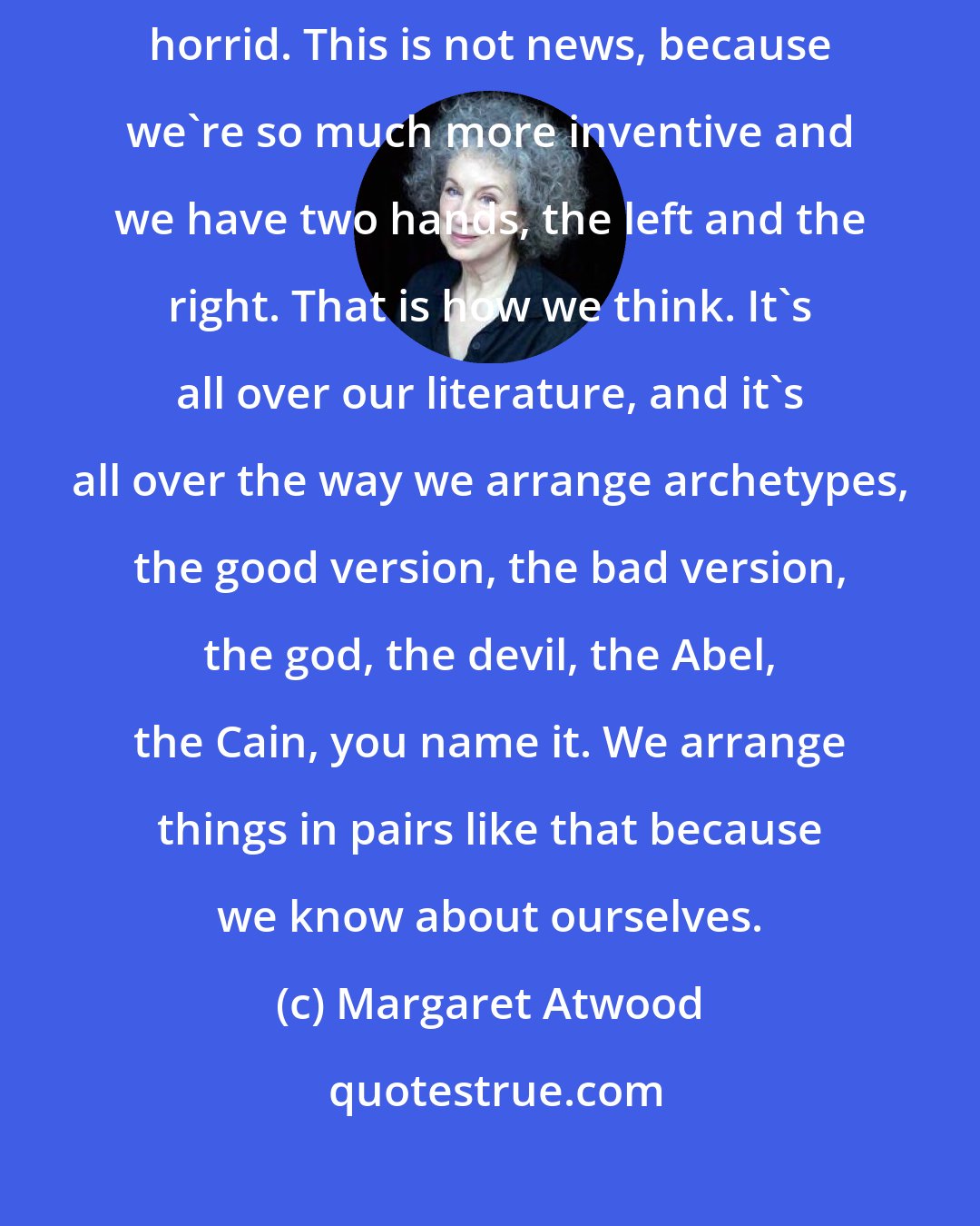 Margaret Atwood: When we're good, we're very, very good, and when we're bad, we're horrid. This is not news, because we're so much more inventive and we have two hands, the left and the right. That is how we think. It's all over our literature, and it's all over the way we arrange archetypes, the good version, the bad version, the god, the devil, the Abel, the Cain, you name it. We arrange things in pairs like that because we know about ourselves.