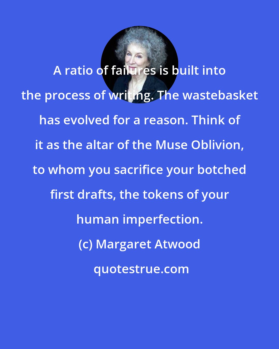 Margaret Atwood: A ratio of failures is built into the process of writing. The wastebasket has evolved for a reason. Think of it as the altar of the Muse Oblivion, to whom you sacrifice your botched first drafts, the tokens of your human imperfection.