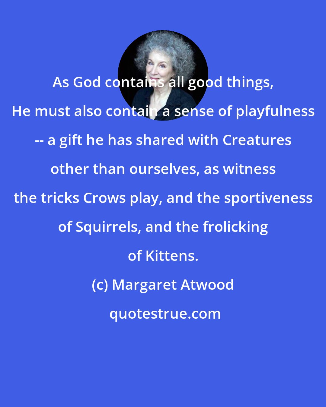 Margaret Atwood: As God contains all good things, He must also contain a sense of playfulness -- a gift he has shared with Creatures other than ourselves, as witness the tricks Crows play, and the sportiveness of Squirrels, and the frolicking of Kittens.