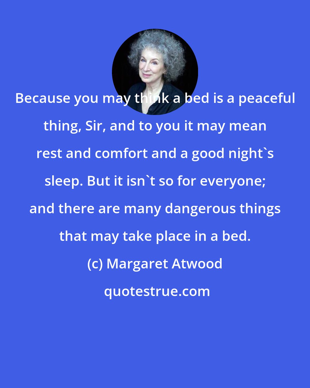 Margaret Atwood: Because you may think a bed is a peaceful thing, Sir, and to you it may mean rest and comfort and a good night's sleep. But it isn't so for everyone; and there are many dangerous things that may take place in a bed.