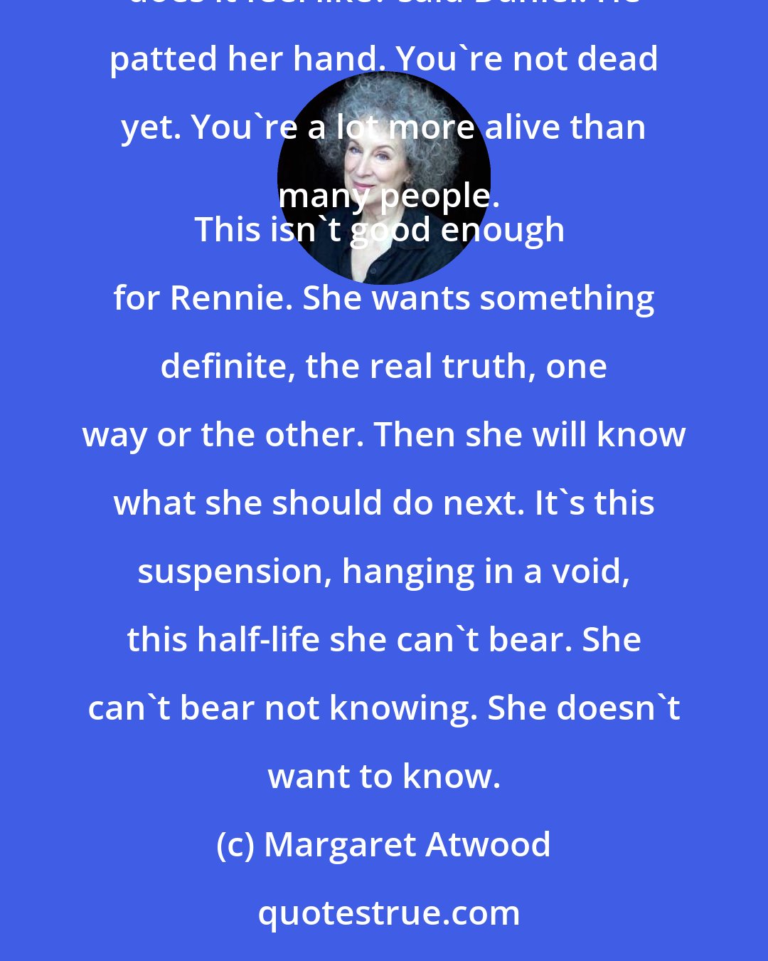 Margaret Atwood: Either I'm alive or I'm dying, she said to Daniel. Please don't feel you can't tell me. Which is it?
Which does it feel like? said Daniel. He patted her hand. You're not dead yet. You're a lot more alive than many people.
This isn't good enough for Rennie. She wants something definite, the real truth, one way or the other. Then she will know what she should do next. It's this suspension, hanging in a void, this half-life she can't bear. She can't bear not knowing. She doesn't want to know.