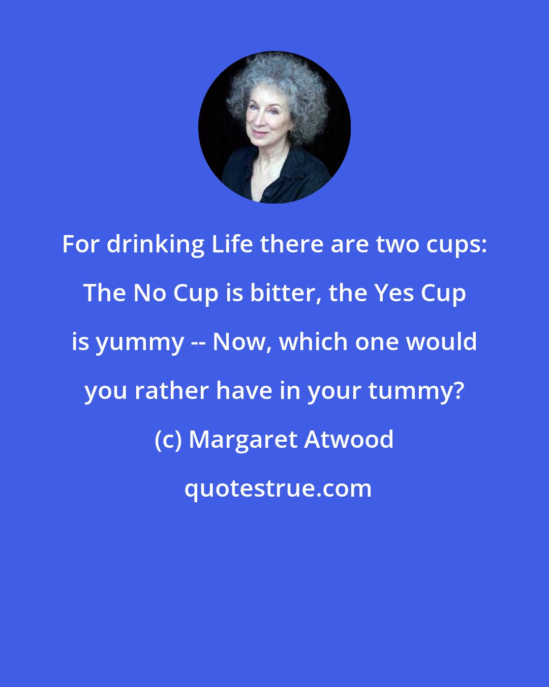 Margaret Atwood: For drinking Life there are two cups: The No Cup is bitter, the Yes Cup is yummy -- Now, which one would you rather have in your tummy?