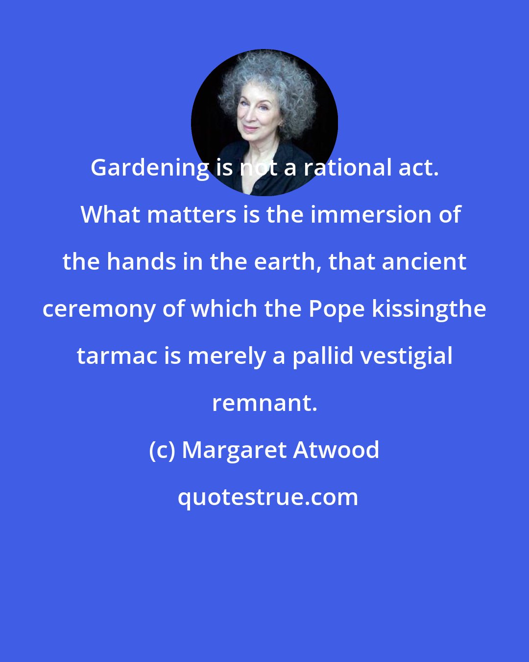 Margaret Atwood: Gardening is not a rational act.   What matters is the immersion of the hands in the earth, that ancient ceremony of which the Pope kissingthe tarmac is merely a pallid vestigial remnant.