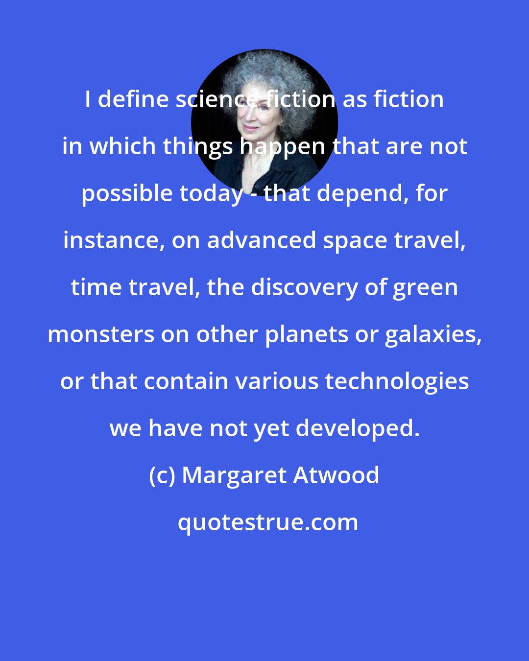 Margaret Atwood: I define science fiction as fiction in which things happen that are not possible today - that depend, for instance, on advanced space travel, time travel, the discovery of green monsters on other planets or galaxies, or that contain various technologies we have not yet developed.