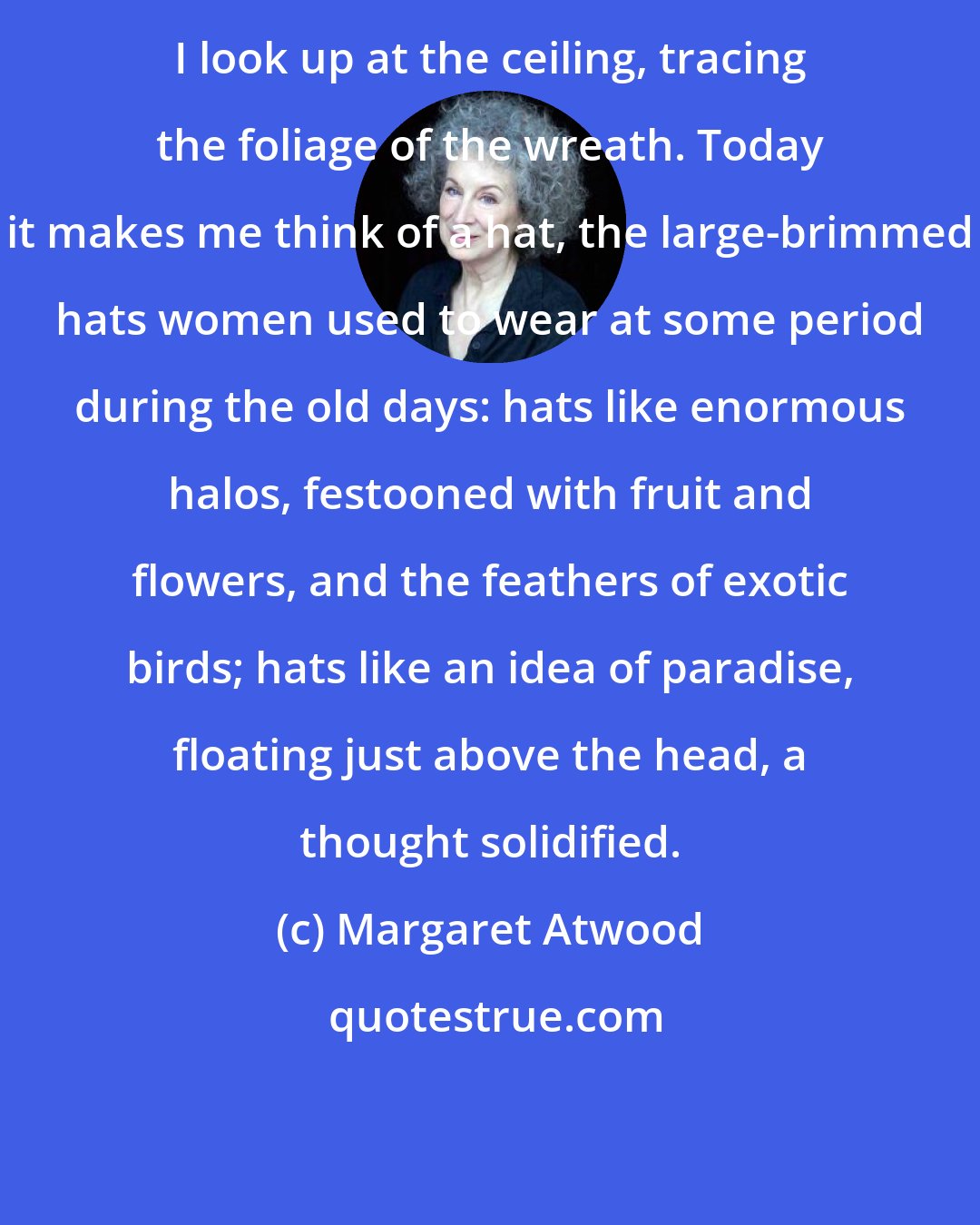 Margaret Atwood: I look up at the ceiling, tracing the foliage of the wreath. Today it makes me think of a hat, the large-brimmed hats women used to wear at some period during the old days: hats like enormous halos, festooned with fruit and flowers, and the feathers of exotic birds; hats like an idea of paradise, floating just above the head, a thought solidified.