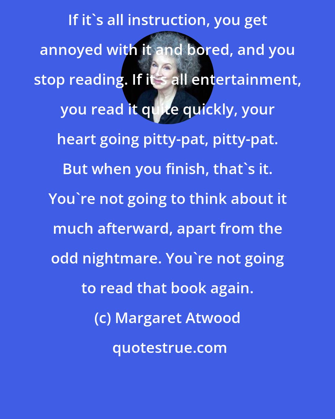 Margaret Atwood: If it's all instruction, you get annoyed with it and bored, and you stop reading. If it's all entertainment, you read it quite quickly, your heart going pitty-pat, pitty-pat. But when you finish, that's it. You're not going to think about it much afterward, apart from the odd nightmare. You're not going to read that book again.