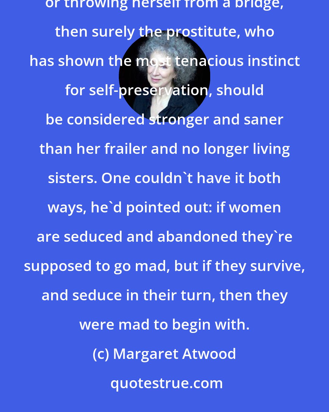 Margaret Atwood: In his student days, he used to argue that if a woman has no other course open to her but starvation, prostitution, or throwing herself from a bridge, then surely the prostitute, who has shown the most tenacious instinct for self-preservation, should be considered stronger and saner than her frailer and no longer living sisters. One couldn't have it both ways, he'd pointed out: if women are seduced and abandoned they're supposed to go mad, but if they survive, and seduce in their turn, then they were mad to begin with.