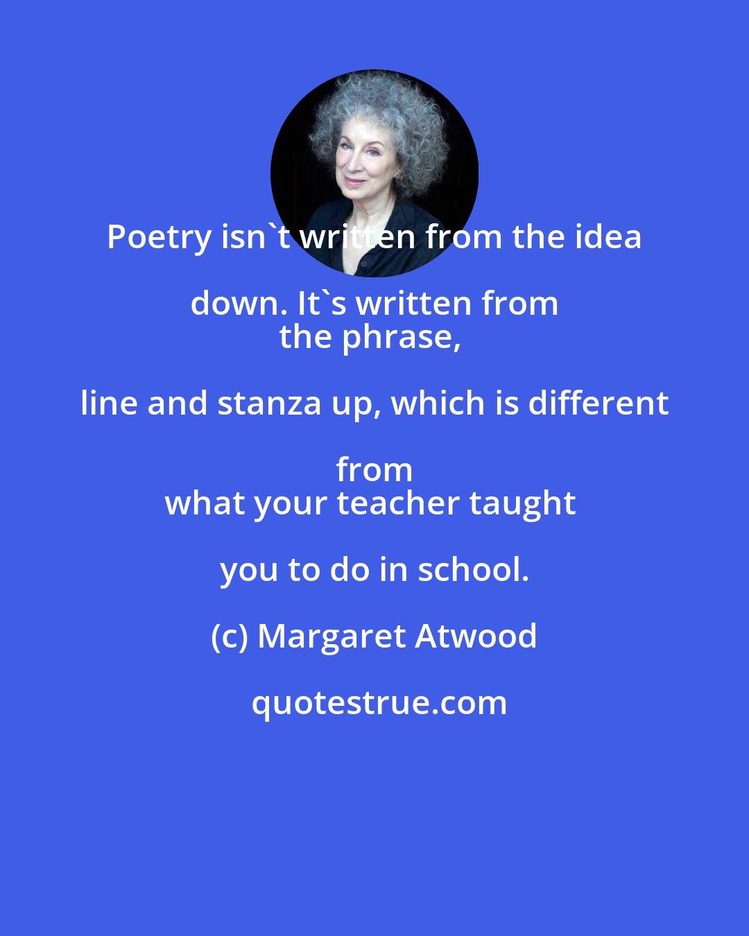 Margaret Atwood: Poetry isn't written from the idea down. It's written from 
the phrase, line and stanza up, which is different from 
what your teacher taught you to do in school.