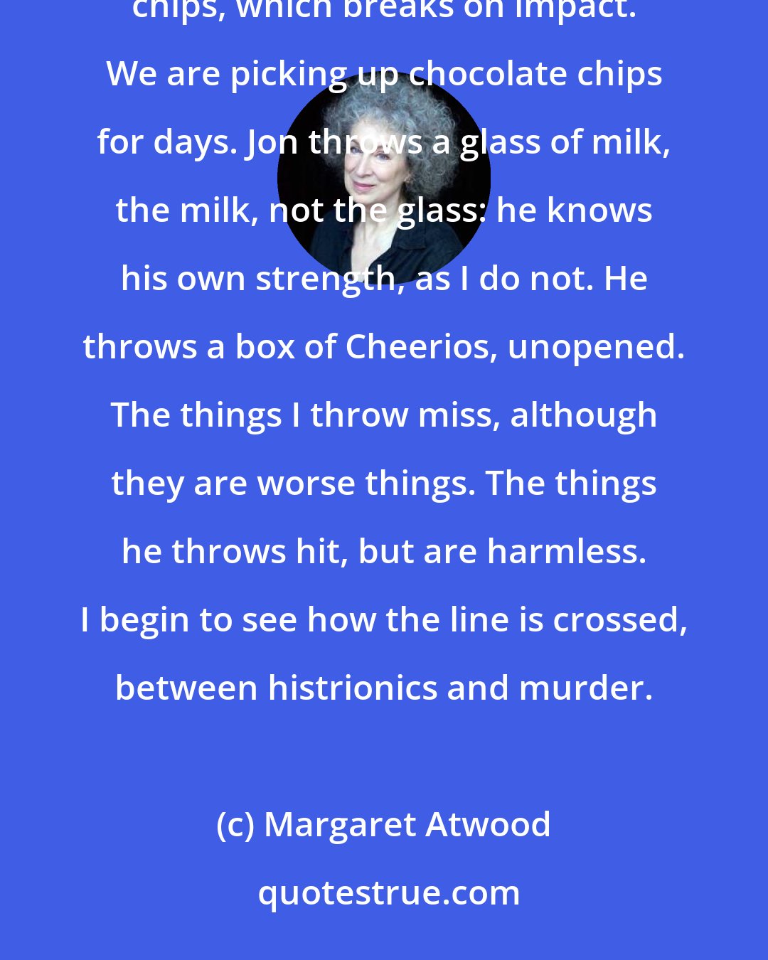 Margaret Atwood: We have begun to slam doors, and to throw things. I throw my purse, an ashtray, a package of chocolate chips, which breaks on impact. We are picking up chocolate chips for days. Jon throws a glass of milk, the milk, not the glass: he knows his own strength, as I do not. He throws a box of Cheerios, unopened. The things I throw miss, although they are worse things. The things he throws hit, but are harmless. I begin to see how the line is crossed, between histrionics and murder.