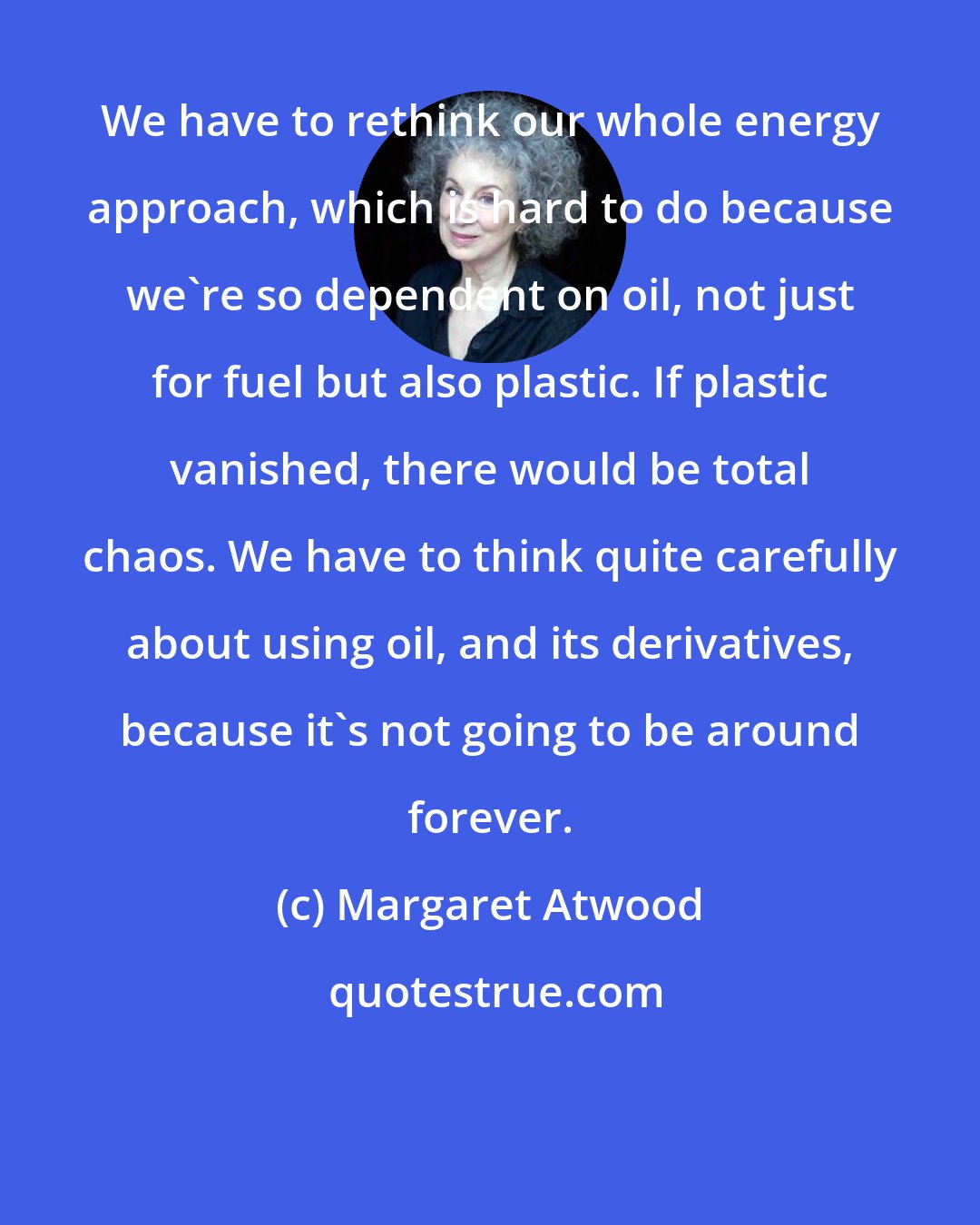 Margaret Atwood: We have to rethink our whole energy approach, which is hard to do because we're so dependent on oil, not just for fuel but also plastic. If plastic vanished, there would be total chaos. We have to think quite carefully about using oil, and its derivatives, because it's not going to be around forever.