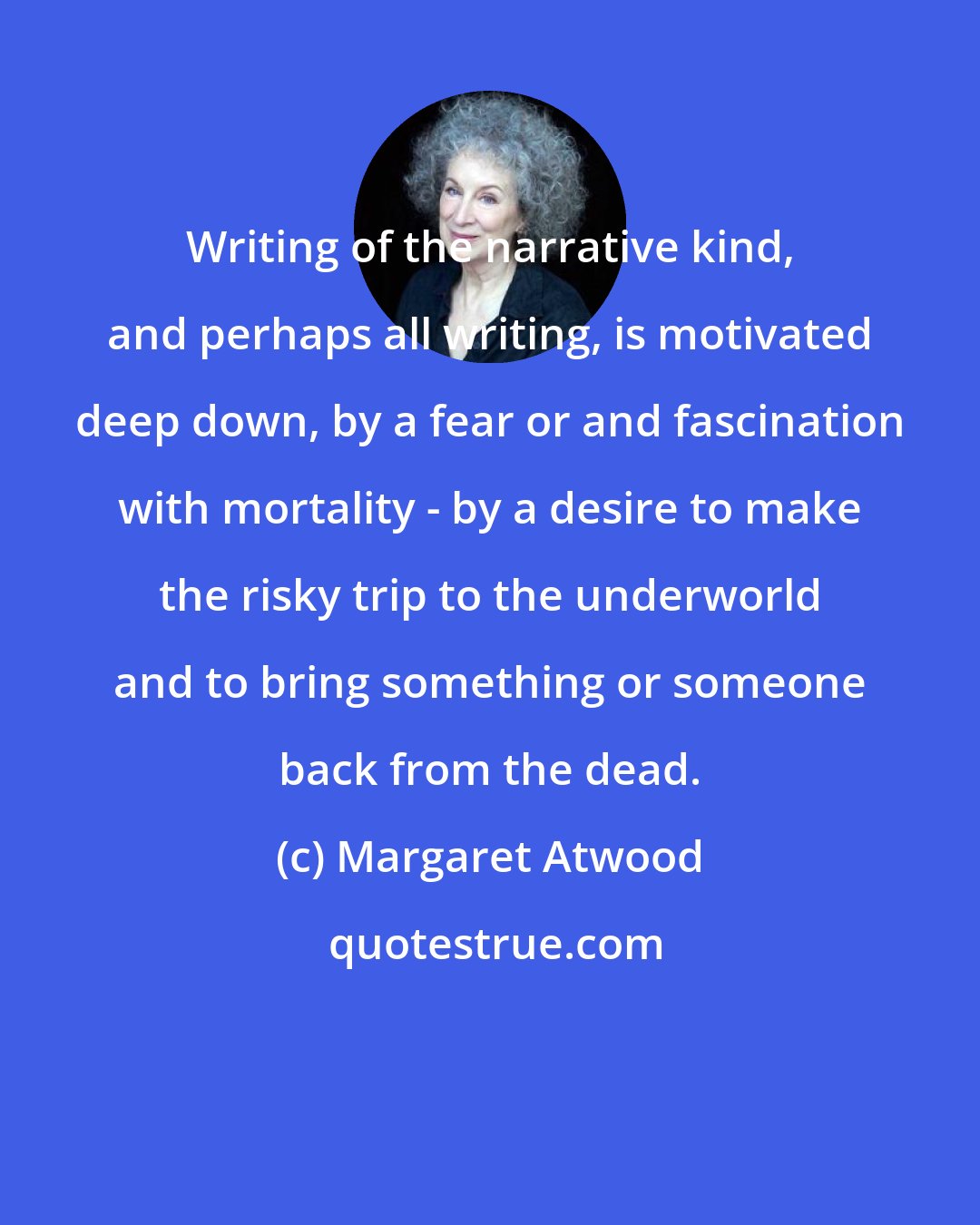 Margaret Atwood: Writing of the narrative kind, and perhaps all writing, is motivated deep down, by a fear or and fascination with mortality - by a desire to make the risky trip to the underworld and to bring something or someone back from the dead.