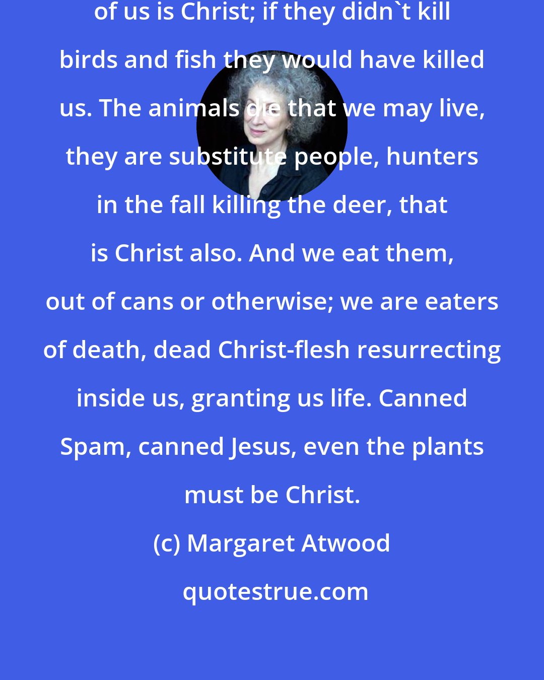 Margaret Atwood: Anything that suffers and dies instead of us is Christ; if they didn't kill birds and fish they would have killed us. The animals die that we may live, they are substitute people, hunters in the fall killing the deer, that is Christ also. And we eat them, out of cans or otherwise; we are eaters of death, dead Christ-flesh resurrecting inside us, granting us life. Canned Spam, canned Jesus, even the plants must be Christ.