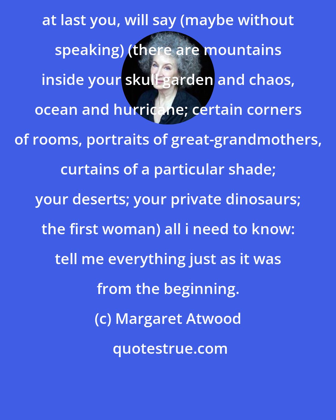 Margaret Atwood: at last you, will say (maybe without speaking) (there are mountains inside your skull garden and chaos, ocean and hurricane; certain corners of rooms, portraits of great-grandmothers, curtains of a particular shade; your deserts; your private dinosaurs; the first woman) all i need to know: tell me everything just as it was from the beginning.